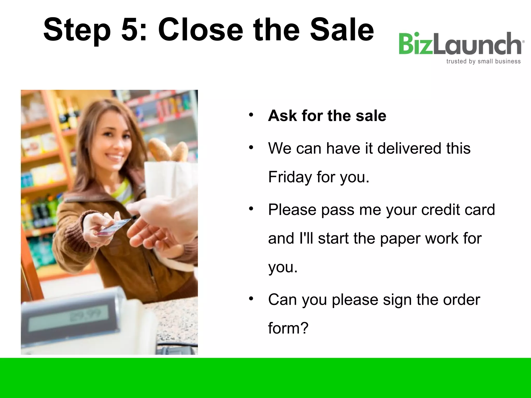 Step 5: Close the Sale

             • Ask for the sale

             • We can have it delivered this
               Friday for you.
             • Please pass me your credit card
               and I'll start the paper work for
               you.
             • Can you please sign the order
               form?
 