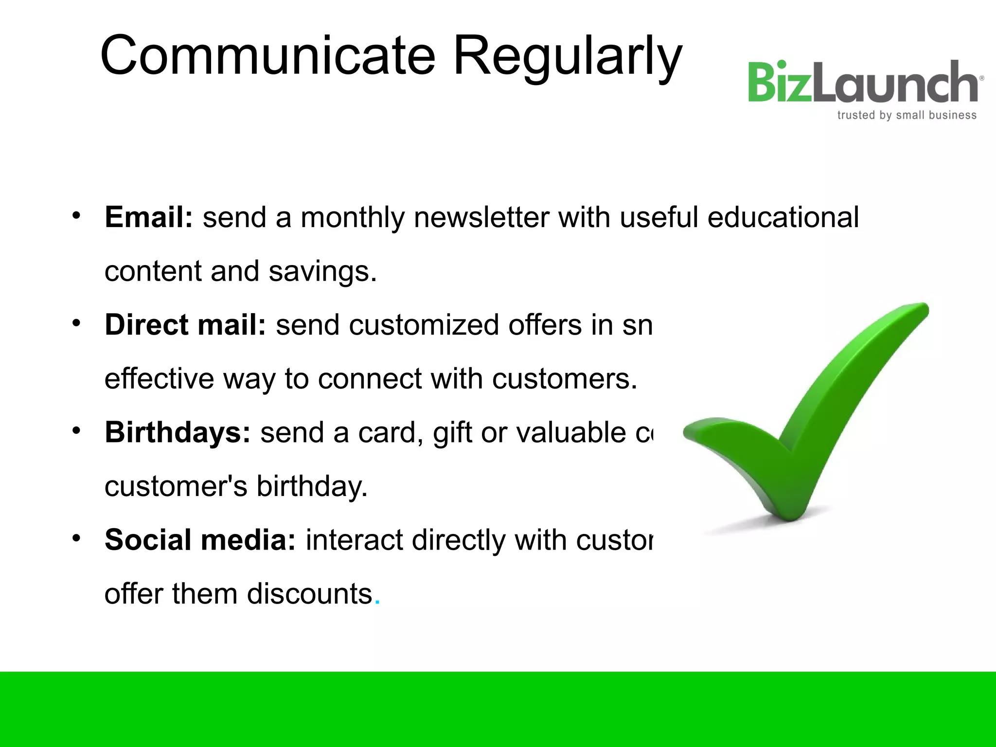 Communicate Regularly

• Email: send a monthly newsletter with useful educational
  content and savings.
• Direct mail: send customized offers in snail mail. Still a very
  effective way to connect with customers.
• Birthdays: send a card, gift or valuable coupon on a
  customer's birthday.
• Social media: interact directly with customers, online and
  offer them discounts.
 
