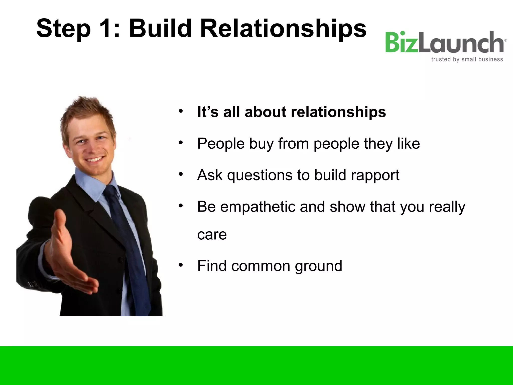 Step 1: Build Relationships


           • It’s all about relationships

           • People buy from people they like

           • Ask questions to build rapport

           • Be empathetic and show that you really
             care
           • Find common ground
 
