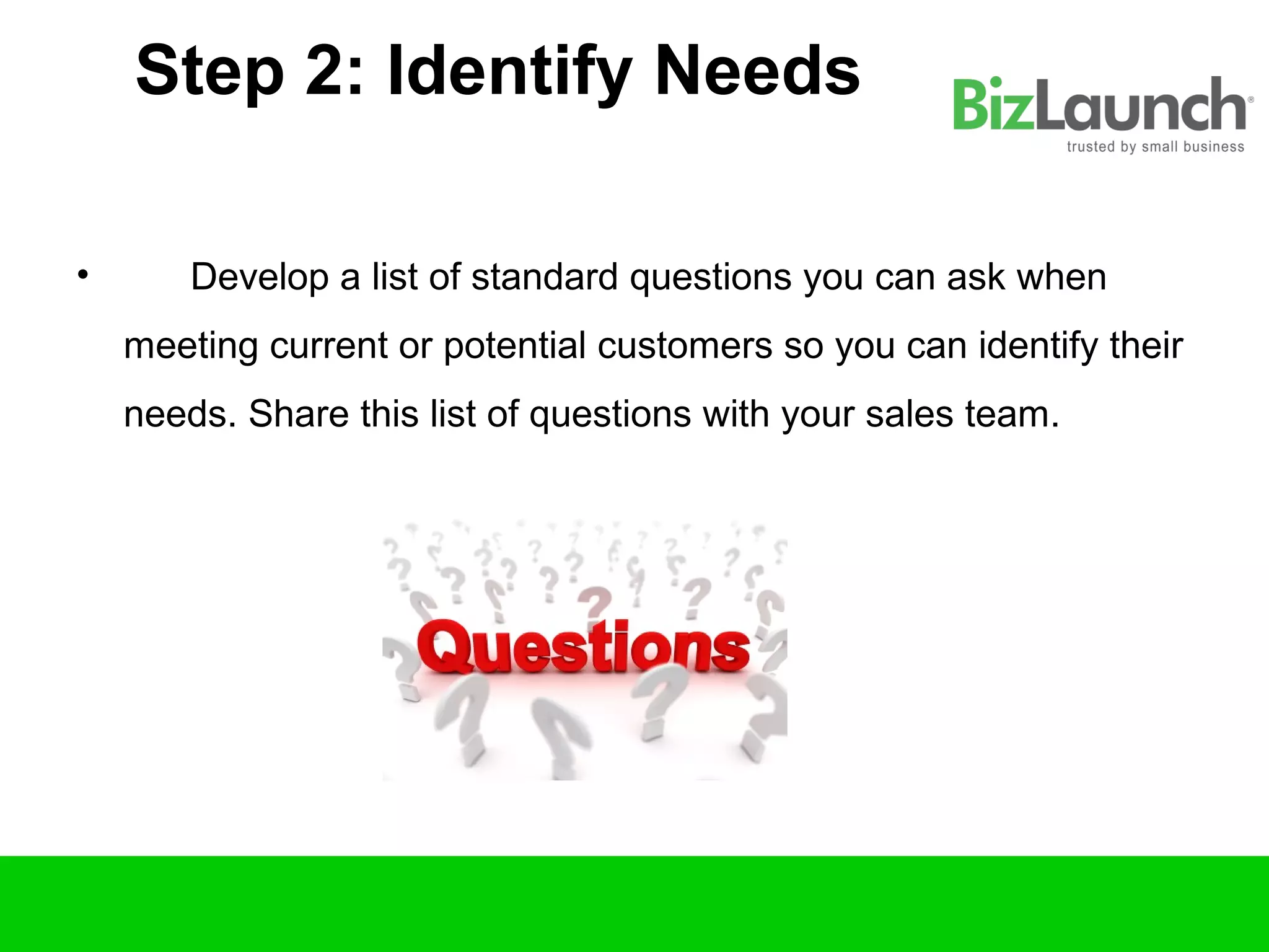 Step 2: Identify Needs

•       Develop a list of standard questions you can ask when
    meeting current or potential customers so you can identify their
    needs. Share this list of questions with your sales team.
 