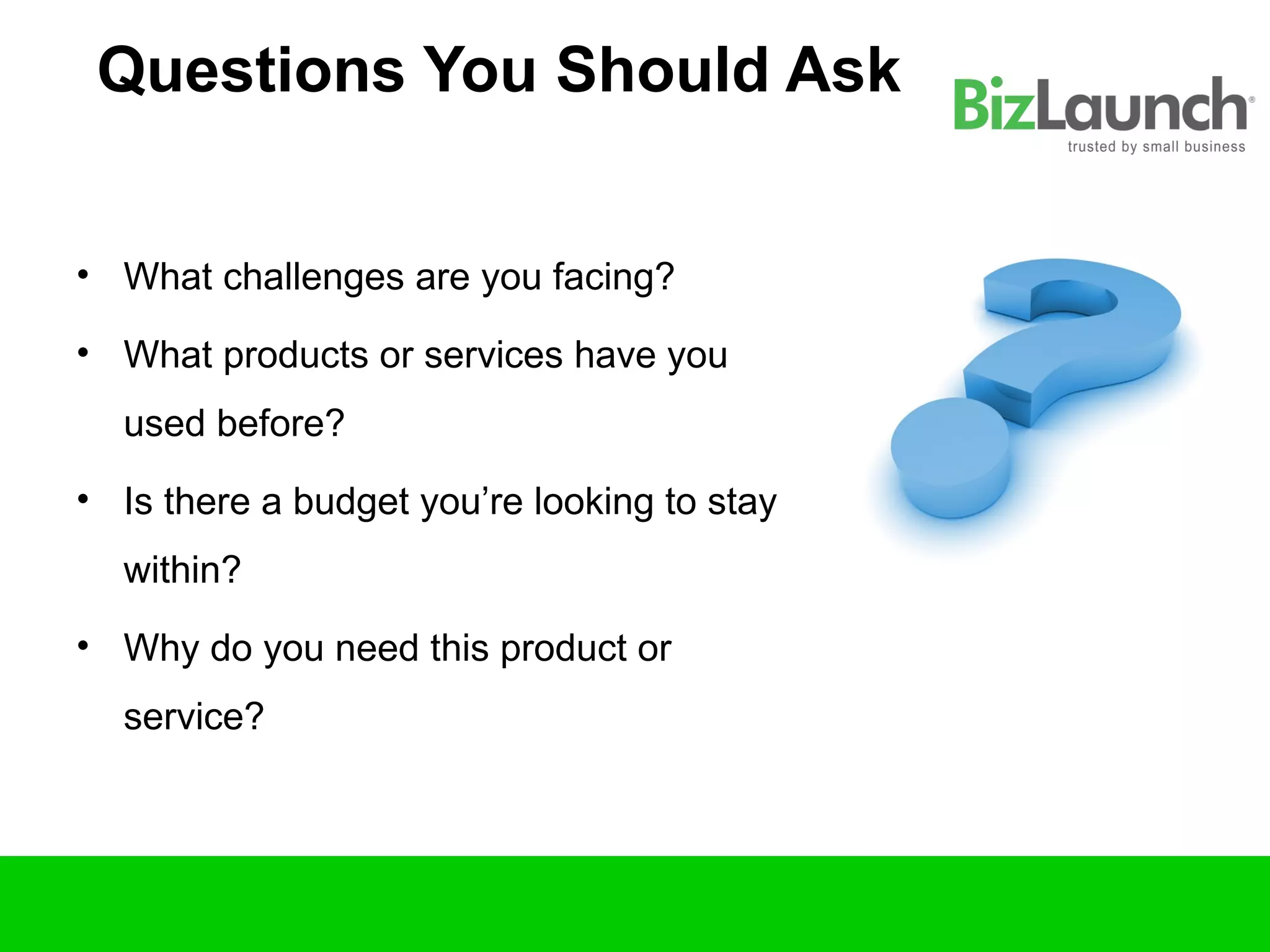 Questions You Should Ask


• What challenges are you facing?

• What products or services have you
  used before?
• Is there a budget you’re looking to stay
  within?
• Why do you need this product or
  service?
 