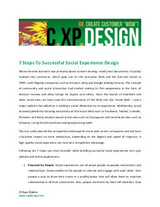 7 Steps To Successful Social Experience Design
When the web started it was primarily about content-sharing: mostly text documents. It quickly
evolved into commerce, which gave rise to the consumer Web and the dot-com boom in
1999—with flagship companies such as Amazon, eBay and Google leading the way. The concept
of community and social interaction had started making its first appearance in the form of
Amazon reviews and eBay ratings for buyers and sellers. Since the launch of Facebook and
other social sites, we have seen the transformation of the Web into the ‘Social Web’ – every
major website has added or is adding a social dimension to its experience. Additionally, social
channels/platforms focusing exclusively on the Social Web such as Facebook, Twitter, Linkedin,
Pinterest and lately location-based social sites such as Foursquare and local-deals sites such as
Groupon, Living Social have been seeing explosive growth.

This has vastly altered the competitive landscape for most web-centric companies and will have
a business impact on most enterprises, depending on the degree and speed of response. A
high-quality social experience can now be a competitive advantage.

Following are 7 steps you must consider while building successful social experiences into your
website and online applications:

   1. Powered by People: Social experiences are all about people-to-people connections and
       relationships. Create platforms for people to interact and engage with each other. Give
       people a way to share their name or a profile/avatar that will allow them to maintain
       relationships in all their connections. Also, people are driven by their self-identities. Give


© Rupa Shankar
www.cxpdesign.com
 