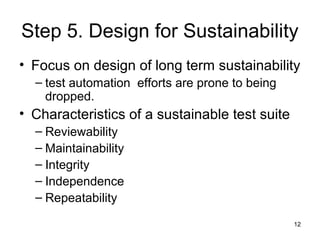 12
Step 5. Design for Sustainability
• Focus on design of long term sustainability
– test automation efforts are prone to ...