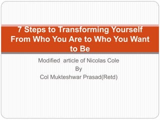 Modified article of Nicolas Cole
By
Col Mukteshwar Prasad(Retd)
7 Steps to Transforming Yourself
From Who You Are to Who You Want
to Be
 