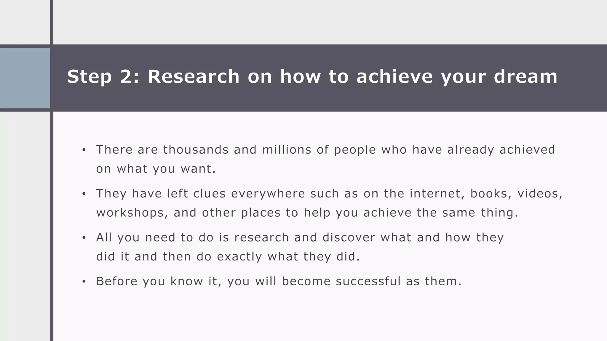 Step 2: Research on how to achieve your dream
• There are thousands and millions of people who have already achieved
on what you want.
• They have left clues everywhere such as on the internet, books, videos,
workshops, and other places to help you achieve the same thing.
• All you need to do is research and discover what and how they
did it and then do exactly what they did.
• Before you know it, you will become successful as them.
 