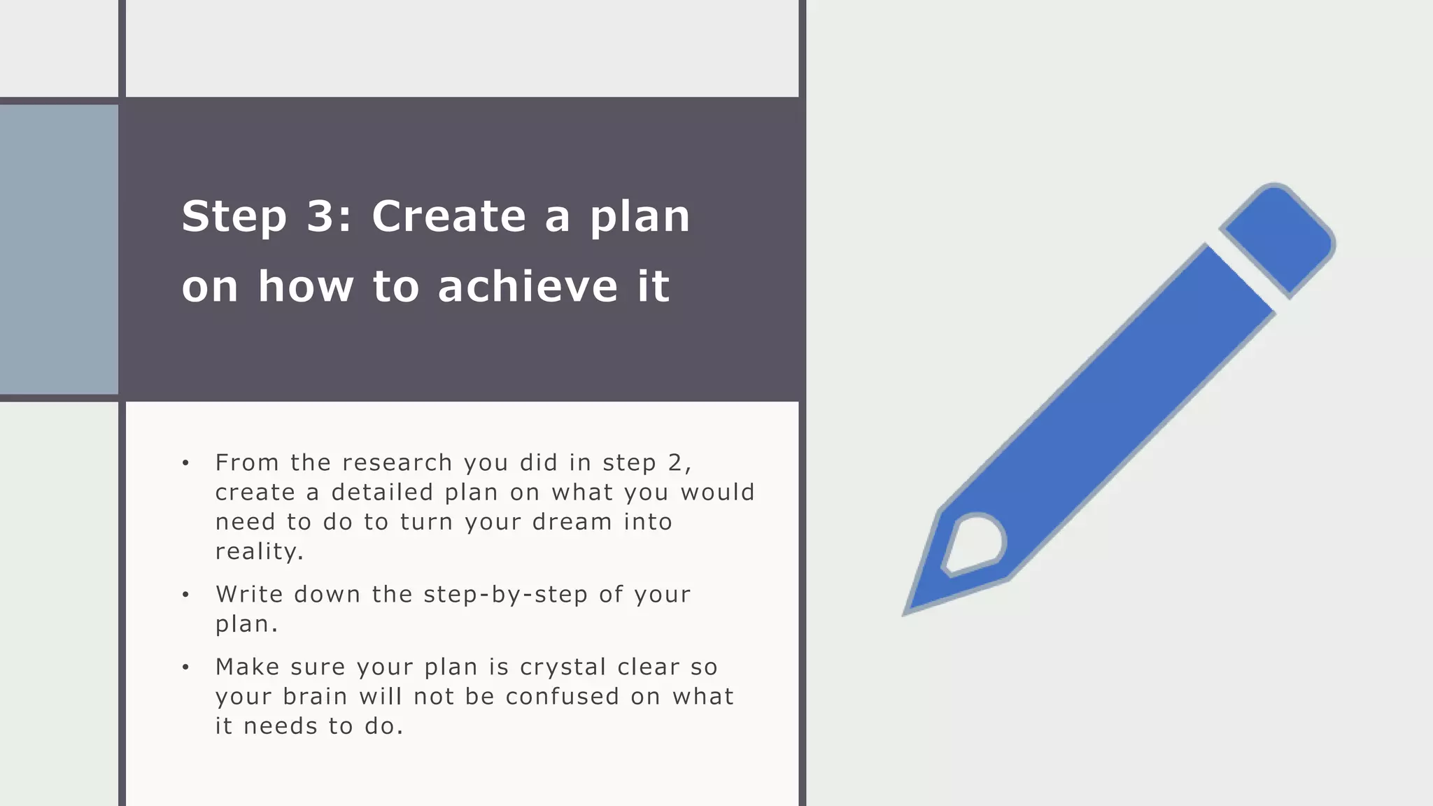 Step 3: Create a plan
on how to achieve it
• From the research you did in step 2,
create a detailed plan on what you would
need to do to turn your dream into
reality.
• Write down the step-by-step of your
plan.
• Make sure your plan is crystal clear so
your brain will not be confused on what
it needs to do.
 