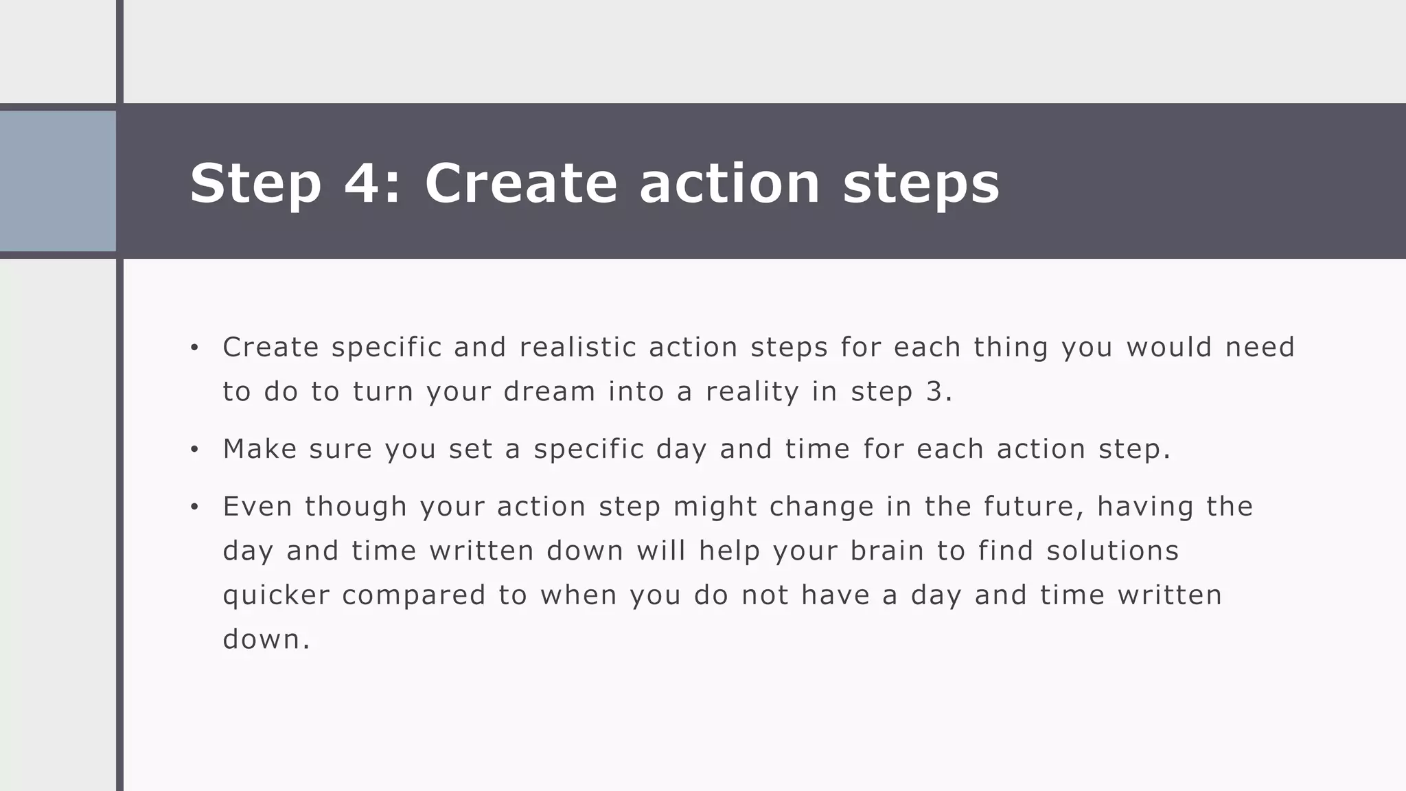 Step 4: Create action steps
• Create specific and realistic action steps for each thing you would need
to do to turn your dream into a reality in step 3.
• Make sure you set a specific day and time for each action step.
• Even though your action step might change in the future, having the
day and time written down will help your brain to find solutions
quicker compared to when you do not have a day and time written
down.
 