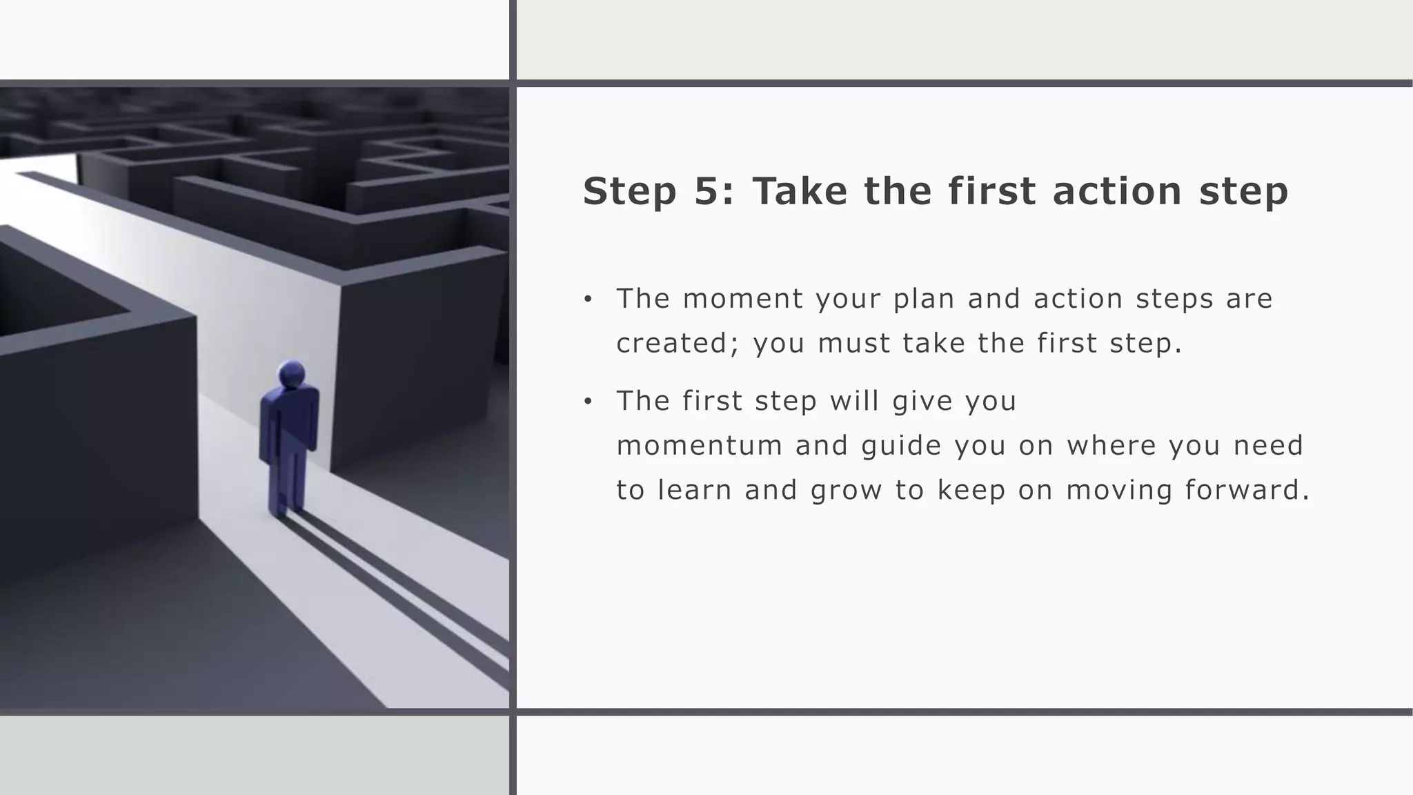 Step 5: Take the first action step
• The moment your plan and action steps are
created; you must take the first step.
• The first step will give you
momentum and guide you on where you need
to learn and grow to keep on moving forward.
 