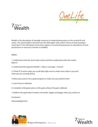 7   Steps to

 Wealth

Wealth is the abundance of valuable resources or material possessions or the control of such
assets. The word wealth is derived from the old English wela, which is from an Indo-European
word stem.[1] An individual, community, region or country that possesses an abundance of such
possessions or resources is known as wealthy.


INDEX:

1. Understand what the word value means and then understand what the market
place is.

2. Understand the equation Wealth = Value x Leverage + Control

3. Think of 10 action steps you could take right now to create more value in you and
what you are currently doing.

4. Move your action into a goals program to make sure you achieve them

5. Learn how to celebrate

6. Complete a full goals cycle, set the goal, achieve the goal, celebrate.

7. Build on the goal make it harder and harder, bigger and bigger when you achieve it.

Conclusion
Acknowledgements




                                                                               7   Steps to
                     8 Types of Entreprenur ... Which are you?                  Wealth
 
