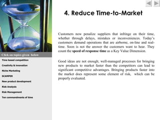 4. Reduce Time-to-Market


                              Customers now penalize suppliers that infringe on their time,
                              whether through delays, mistakes or inconveniences. Today’s
                              customers demand operations that are airborne, on-line and real-
                              time. Soon is not the answer the customers want to hear. They
                              count the speed of response time as a Key Value Dimension.
Click on topics given below
Time based competition
                              Good ideas are not enough; well-managed processes for bringing
Creativity & innovation       new products to market faster than the competitors can lead to
Niche Marketing               significant competitive advantages. Bringing products faster into
SCAMPER
                              the market does represent some element of risk, which can be
                              properly evaluated.
New product development

Risk Analysis

Risk Management

Ten commandments of time
 