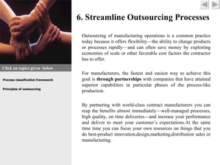 6. Streamline Outsourcing Processes

                                    Outsourcing of manufacturing operations is a common practice
                                    today because it offers flexibility—the ability to change products
                                    or processes rapidly—and can often save money by exploiting
                                    economies of scale or other favorable cost factors the contractor
                                    has to offer.
Click on topics given below
                                    For manufacturers, the fastest and easiest way to achieve this
Process classification framework    goal is through partnerships with companies that have attained
                                    superior capabilities in particular phases of the process-like
Principles of outsourcing
                                    production.

                                    By partnering with world-class contract manufacturers you can
                                    reap the benefits almost immediately—well-managed processes,
                                    high quality, on time deliveries—and increase your performance
                                    and deliver to meet your customer’s expectations.At the same
                                    time time you can focus your own resources on things that you
                                    do best-product innovation,design,marketing,distribution sales or
                                    manufacturing.
 