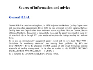 Source of information and advice

General H.LAL

General H.Lal is a mechanical engineer. In 1971 he joined the Defence Quality Organization
and held important appointments till in 1987 he was appointed Director General, Defence
Quality Assurance Organization. After retirement he was appointed Director General, Bureau
of Indian Standards. In addition to standards he pioneered the quality movement in India. By
his sustained efforts through TV, print media and seminars he brought quality into national
focus.
He is also an internationally recognized quality expert and his new book “ISO 9000 :
Guidelines for developing countries” has recently been published by ISO and
UNCTAD/GATT. He is the chairman of MSD Council of BIS which formulates national
standards of quality management. He is also an adviser to the UNITED NATIONS
DEVELOPMENT ORGANIZATION                   ( UNIDO ).
He is currently the Director General , FICCI Quality Forum.
 