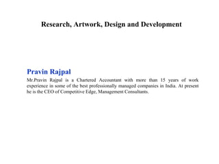Research, Artwork, Design and Development




Pravin Rajpal
Mr.Pravin Rajpal is a Chartered Accountant with more than 15 years of work
experience in some of the best professionally managed companies in India. At present
he is the CEO of Competitive Edge, Management Consultants.
 