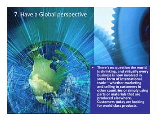 7. Have a Global perspective
International Marketing
Shingo prize for Mfg. Excellence
7. Have a Global perspective
• There’s no question the world
is shrinking, and virtually every
business is now involved in
some form of international
trade—whether marketing
and selling to customers in
other countries or simply using
parts or materials that are
produced elsewhere.
Customers today are looking
for world class products.
 