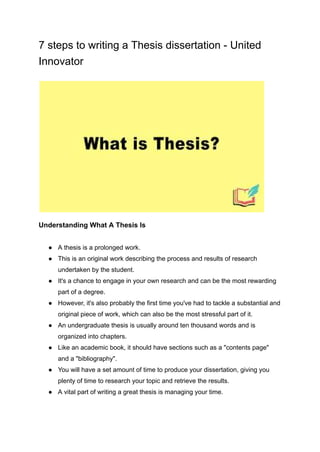 7 steps to writing a Thesis dissertation - United
Innovator
Understanding What A Thesis Is
● A thesis is a prolonged work.
● This is an original work describing the process and results of research
undertaken by the student.
● It's a chance to engage in your own research and can be the most rewarding
part of a degree.
● However, it's also probably the first time you've had to tackle a substantial and
original piece of work, which can also be the most stressful part of it.
● An undergraduate thesis is usually around ten thousand words and is
organized into chapters.
● Like an academic book, it should have sections such as a "contents page"
and a "bibliography".
● You will have a set amount of time to produce your dissertation, giving you
plenty of time to research your topic and retrieve the results.
● A vital part of writing a great thesis is managing your time.
 