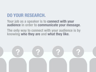 DO YOUR RESEARCH. 
Your job as a speaker is to connect with your 
audience in order to communicate your message. 
The only way to connect with your audience is by 
knowing who they are and what they like. 
? ? ? ? 
 