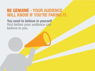 BE GENUINE - YOUR AUDIENCE 
WILL KNOW IF YOU’RE FAKING IT. 
You need to believe in yourself 
first before your audience can 
believe in you. 
 
