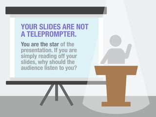 YOUR SLIDES ARE NOT 
A TELEPROMPTER. 
You are the star of the 
presentation. If you are 
simply reading off your 
slides, why should the 
audience listen to you? 
 