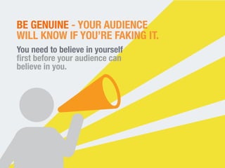 BE GENUINE - YOUR AUDIENCE 
WILL KNOW IF YOU’RE FAKING IT. 
You need to believe in yourself 
first before your audience ca...