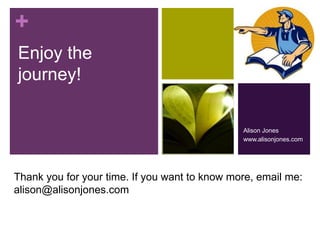 + 
Enjoy the 
journey! 
Alison Jones 
www.alisonjones.com 
Thank you for your time. If you want to know more, email me: 
alison@alisonjones.com 
