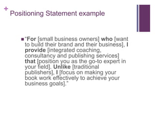 + 
Positioning Statement example 
 “For [small business owners] who [want 
to build their brand and their business], I 
provide [integrated coaching, 
consultancy and publishing services] 
that [position you as the go-to expert in 
your field]. Unlike [traditional 
publishers], I [focus on making your 
book work effectively to achieve your 
business goals].” 
 
