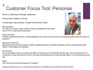 + 
Customer Focus Tool: Personas 
Persona: USDA Senior Manager Gatekeeper 
Fictional name: Matthew Johnson 
Job title/major responsibilities: Program Staff Director, USDA 
Demographics: 
51 years old, married, father of three children, grandfather of one child. 
Has a Ph.D. in Agricultural Economics. 
Goals and tasks: 
Focused, goal-oriented within a strong leadership role. One of his concerns is maintaining quality across all output of 
programs. 
Spends his work time: 
Requesting and reviewing research reports, preparing memos and briefs for agency heads, and supervising staff 
efforts in food safety and inspection. 
Environment: 
He is comfortable using a computer and refers to himself as an intermediate Internet user. He is connected via a T1 
connection at work and dial-up at home. He uses email extensively and uses the web about 1.5 hours during his work 
day. 
Quote: 
“Can you get me that staff analysis by Tuesday?” 
Persona developed by the U.S. Department of Agriculture's (USDA) Economic Research Service (ERS). 
 