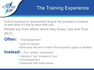 A short workout or assessment to give the prospect a chance
to see what it’s like to work with you.
People buy from others whom they Know, Like and Trust
(KLT).
Often: • Disengagement
• Lack of interest
• Exercises that don’t match the prospect’s goals or abilities
Instead: • Fun, smiles, excitement
• Talking in “we” instead of “you”
• Encouragement
• Exercises that make sense
The Training Experience
 
