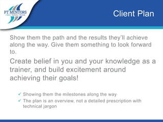 Show them the path and the results they’ll achieve
along the way. Give them something to look forward
to.
Create belief in you and your knowledge as a
trainer, and build excitement around
achieving their goals!
 Showing them the milestones along the way
 The plan is an overview, not a detailed prescription with
technical jargon
Client Plan
 