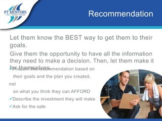 Let them know the BEST way to get them to their
goals.
Give them the opportunity to have all the information
they need to make a decision. Then, let them make it
for themselves.
Recommendation
Present the recommendation based on
their goals and the plan you created,
not
on what you think they can AFFORD
Describe the investment they will make
Ask for the sale
 