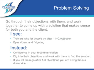 Go through their objections with them, and work
together to come up with a solution that makes sense
for both you and the client.
I see:
• Trainers who let people go after 1 NO/objection
• Eyes down, and fidgeting
Instead:
• Confidence in your recommendation
• Dig into their objections and work with them to find the solution.
• If you let them go after 1-3 objections you are doing them a
disservice.
Problem Solving
 