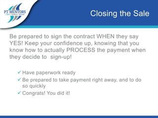 Be prepared to sign the contract WHEN they say
YES! Keep your confidence up, knowing that you
know how to actually PROCESS the payment when
they decide to sign-up!
 Have paperwork ready
 Be prepared to take payment right away, and to do
so quickly
 Congrats! You did it!
Closing the Sale
 