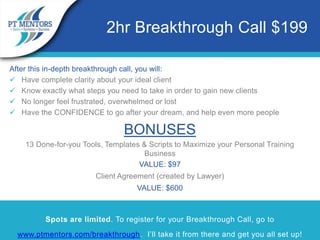 After this in-depth breakthrough call, you will:
 Have complete clarity about your ideal client
 Know exactly what steps you need to take in order to gain new clients
 No longer feel frustrated, overwhelmed or lost
 Have the CONFIDENCE to go after your dream, and help even more people
BONUSES
13 Done-for-you Tools, Templates & Scripts to Maximize your Personal Training
Business
VALUE: $97
Client Agreement (created by Lawyer)
VALUE: $600
Spots are limited. To register for your Breakthrough Call, go to
www.ptmentors.com/breakthrough. I’ll take it from there and get you all set up!
2hr Breakthrough Call $199
 