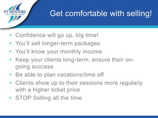 • Confidence will go up, big time!
• You’ll sell longer-term packages
• You’ll know your monthly income
• Keep your clients long-term, ensure their on-
going success
• Be able to plan vacations/time off
• Clients show up to their sessions more regularly
with a higher ticket price
• STOP Selling all the time
Get comfortable with selling!
 