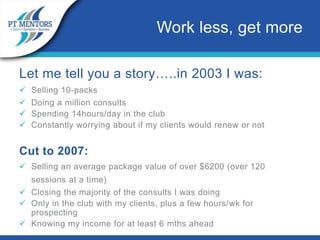 Let me tell you a story…..in 2003 I was:
 Selling 10-packs
 Doing a million consults
 Spending 14hours/day in the club
 Constantly worrying about if my clients would renew or not
Cut to 2007:
 Selling an average package value of over $6200 (over 120
sessions at a time)
 Closing the majority of the consults I was doing
 Only in the club with my clients, plus a few hours/wk for
prospecting
 Knowing my income for at least 6 mths ahead
Work less, get more
 