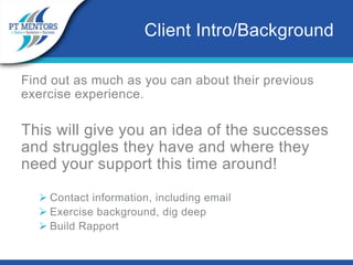 Find out as much as you can about their previous
exercise experience.
This will give you an idea of the successes
and struggles they have and where they
need your support this time around!
 Contact information, including email
 Exercise background, dig deep
 Build Rapport
Client Intro/Background
 