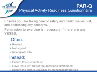 PAR-Q
Physical Activity Readiness Questionnaire
Ensures you are taking care of safety and health issues first,
and addressing any concerns.
Permission to exercise is necessary if there are any
YESES.
Often:
 Rushed
 Not signed
 Incomplete info.
Instead:
 Ensure this is completed
 Have the client READ the questions him/herself
 Ensure the form is SIGNED by all necessary parties
 