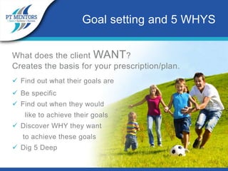 What does the client WANT?
Creates the basis for your prescription/plan.
 Find out what their goals are
 Be specific
 Find out when they would
like to achieve their goals
 Discover WHY they want
to achieve these goals
 Dig 5 Deep
Goal setting and 5 WHYS
 
