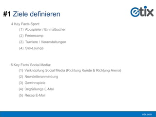 etix.com
4 Key Facts Sport:
(1) Abospieler / Einmalbucher
(2) Feriencamp
(3) Turniere / Veranstaltungen
(4) Sky-Lounge
#1 Ziele definieren
5 Key Facts Social Media:
(1) Verknüpfung Social Media (Richtung Kunde & Richtung Arena)
(2) Newsletteranmeldung
(3) Gewinnspiele
(4) Begrüßungs E-Mail
(5) Recap E-Mail
 