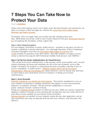 7 Steps You Can Take Now to
Protect Your Data
Posted on 05/09/2016
Unless you’ve been playing ostrich, you’re likely aware that data breaches and ransomware are
about as common as Mom and apple pie. Witness the recent hack of 272 million Gmail,
Microsoft, and Yahoo! accounts.
Fortunately, there are simple steps you can take now that will help protect your
data. [With thanks and all due credit to Lane Powell’s Beyond IP Law post, The Scariest Hack So
Far, for inspiring this elucidation of their original list]:
Step 1: Start Using Encryption
For your desktop, cloud-based accounts, mobile devices – anywhere or any place you store or
transmit confidential or private information. For a thorough discussion of how to implement
encryption throughout your firm, see Encryption Made Simple for Lawyers, now
a book available for purchase on the ABA website. (Non-ABA members in Oregon can save
money at checkout by using the OSB Professional Liability Fund discount code: OSBPLF.)
Step 2: Set Up Two-Factor Authentication for Cloud Services
“The concept of two-factor authentication is that a person cannot access another user’s account
without something she knows and something she has. In the case of popular services (like
Google or Dropbox), the solution is a strong password plus a secondary code that is sent via
text to a smartphone or mobile device.” Catherine Sanders Reach, Set Up Two-Factor
Authentication: What Are You Waiting For? [Read Catherine’s post for step-by-step directions
or search Help in your cloud-based service for assistance in setting up two-factor
authentication.]
Step 3: Erect Firewalls
Firewalls sit between you and the rest of the Internet. They protect unauthorized access to
your computer by ignoring or repelling information that appears to come from unsecured,
unknown, or suspicious locations. The best firewall configuration is a one-two
punch: hardware firewall + software firewall.
Setting up a hardware firewall requires no effort on your part. While you can buy a stand-alone
appliance, hardware firewalls are now automatically incorporated into your router (the box in
your office or house installed by your Internet Service Provider).
Software firewalls are installed on your computer system like any other application, and are
also easy/breezy since they are typically built into anti-virus software. (See discussion that
follows.)
 