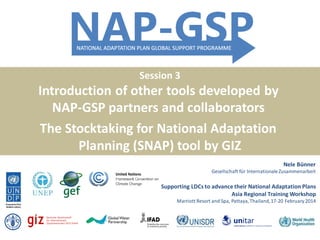 Session 3

Introduction of other tools developed by
NAP-GSP partners and collaborators
The Stocktaking for National Adaptation
Planning (SNAP) tool by GIZ
-

Nele Bünner
Gesellschaft für Internationale Zusammenarbeit

Supporting LDCs to advance their National Adaptation Plans
Asia Regional Training Workshop
Marriott Resort and Spa, Pattaya, Thailand, 17-20 February 2014

 