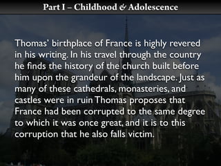 Part I – Childhood & Adolescence


Thomas’ birthplace of France is highly revered
in his writing. In his travel through the country
he ﬁnds the history of the church built before
him upon the grandeur of the landscape. Just as
many of these cathedrals, monasteries, and
castles were in ruin Thomas proposes that
France had been corrupted to the same degree
to which it was once great, and it is to this
corruption that he also falls victim.
 