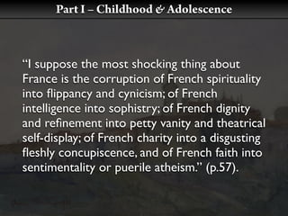 Part I – Childhood & Adolescence



“I suppose the most shocking thing about
France is the corruption of French spirituality
into ﬂippancy and cynicism; of French
intelligence into sophistry; of French dignity
and reﬁnement into petty vanity and theatrical
self-display; of French charity into a disgusting
ﬂeshly concupiscence, and of French faith into
sentimentality or puerile atheism.” (p.57).
 