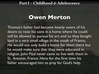 Part I – Childhood & Adolescence


             Owen Merton
Thomas’s father had become keenly aware of his
desire to raise his sons in a home where he could
still be allowed to pursue his art, and so they bought
land in a very small village in the south of France.
He would not only build a home for them there but
he would make sure that they were educated in
religion. John Paul never came to live with them in
St. Antonin, France. Here for the ﬁrst time his
father encouraged him to pray for God’s help.
 