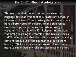 Part I – Childhood & Adolescence


Thomas attended the local school to learn the
language but soon was sent to a Protestant school in
Montauban, Lycee. Comparatively the Catholic schools
bore a better crop of children, for the children at
Lycee were prone to corruption when brought
together in that school (p.55). Religious instruction
was simply learning the morals of the Biblical stories
and Thomas asserts that the only real religious training
came naturally out of the abundance of his father’s
heart (p.59). Casual conversations with him were far
more valuable than any religious discourse in school.
 