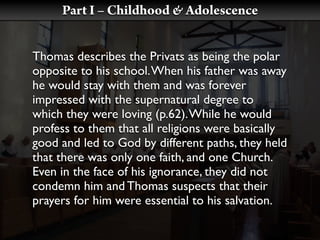 Part I – Childhood & Adolescence


Thomas describes the Privats as being the polar
opposite to his school. When his father was away
he would stay with them and was forever
impressed with the supernatural degree to
which they were loving (p.62). While he would
profess to them that all religions were basically
good and led to God by different paths, they held
that there was only one faith, and one Church.
Even in the face of his ignorance, they did not
condemn him and Thomas suspects that their
prayers for him were essential to his salvation.
 