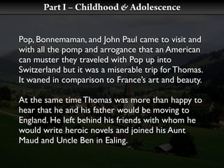 Part I – Childhood & Adolescence


Pop, Bonnemaman, and John Paul came to visit and
with all the pomp and arrogance that an American
can muster they traveled with Pop up into
Switzerland but it was a miserable trip for Thomas.
It waned in comparison to France’s art and beauty.

At the same time Thomas was more than happy to
hear that he and his father would be moving to
England. He left behind his friends with whom he
would write heroic novels and joined his Aunt
Maud and Uncle Ben in Ealing.
 