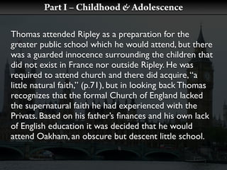 Part I – Childhood & Adolescence

Thomas attended Ripley as a preparation for the
greater public school which he would attend, but there
was a guarded innocence surrounding the children that
did not exist in France nor outside Ripley. He was
required to attend church and there did acquire, “a
little natural faith,” (p.71), but in looking back Thomas
recognizes that the formal Church of England lacked
the supernatural faith he had experienced with the
Privats. Based on his father’s ﬁnances and his own lack
of English education it was decided that he would
attend Oakham, an obscure but descent little school.
 