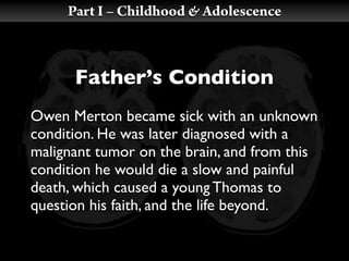 Part I – Childhood & Adolescence



      Father’s Condition
Owen Merton became sick with an unknown
condition. He was later diagnosed with a
malignant tumor on the brain, and from this
condition he would die a slow and painful
death, which caused a young Thomas to
question his faith, and the life beyond.
 