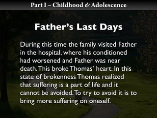 Part I – Childhood & Adolescence


     Father’s Last Days
During this time the family visited Father
in the hospital, where his conditioned
had worsened and Father was near
death. This broke Thomas’ heart. In this
state of brokenness Thomas realized
that suffering is a part of life and it
cannot be avoided. To try to avoid it is to
bring more suffering on oneself.
 