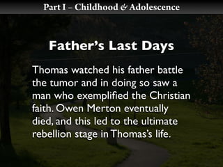 Part I – Childhood & Adolescence


   Father’s Last Days
Thomas watched his father battle
the tumor and in doing so saw a
man who exempliﬁed the Christian
faith. Owen Merton eventually
died, and this led to the ultimate
rebellion stage in Thomas’s life.
 